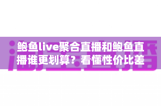鲍鱼live聚合直播和鲍鱼直播谁更划算？看懂性价比差异再决定怎么选