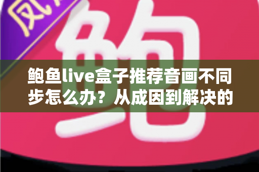 鲍鱼live盒子推荐音画不同步怎么办？从成因到解决的全攻略实用指南
