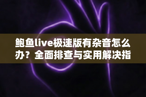 鲍鱼live极速版有杂音怎么办？全面排查与实用解决指南助你畅享清晰音质