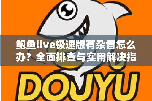 鲍鱼live极速版有杂音怎么办？全面排查与实用解决指南助你畅享清晰音质