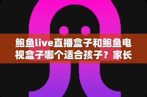 鲍鱼live直播盒子和鲍鱼电视盒子哪个适合孩子?家长必读的选购与使用全指南 鲍鱼live直播盒子和鲍鱼电视盒子哪个适合孩子?家长必读的选购与使用全指南