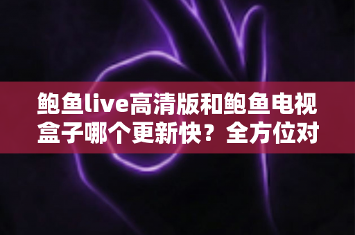 鲍鱼live高清版和鲍鱼电视盒子哪个更新快?全方位对比评测与选择指南 鲍鱼live高清版和鲍鱼电视盒子哪个更新快?全方位对比评测与选择指南