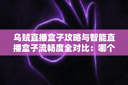 乌贼直播盒子攻略与智能直播盒子流畅度全对比：哪个看直播更顺畅？一文读懂选购与优化技巧