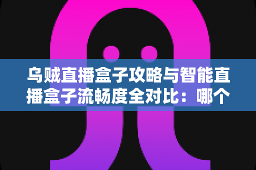 乌贼直播盒子攻略与智能直播盒子流畅度全对比：哪个看直播更顺畅？一文读懂选购与优化技巧