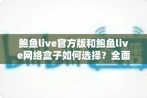 鲍鱼live官方版和鲍鱼live网络盒子如何选择？全面解析两者差异，帮你找到最适合自己的观看方案