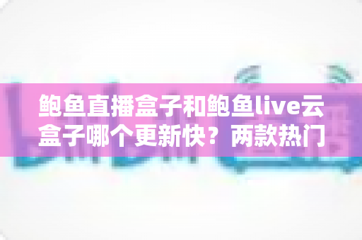 鲍鱼直播盒子和鲍鱼live云盒子哪个更新快?两款热门直播盒子更新速度全面对比与选购指南 鲍鱼直播盒子和鲍鱼live云盒子哪个更新快?两款热门直播盒子更新速度全面对比与选购指南