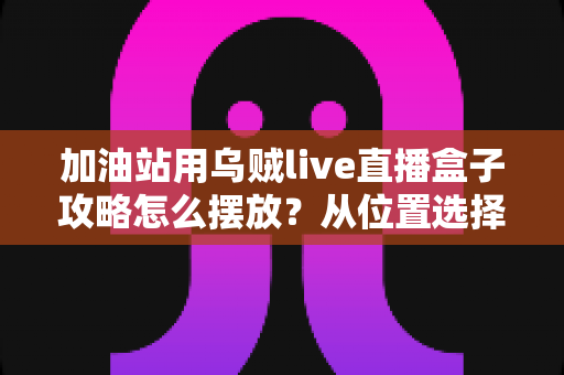加油站用乌贼live直播盒子攻略怎么摆放?从位置选择到角度调校的完整实战指南 加油站用乌贼live直播盒子攻略怎么摆放?从位置选择到角度调校的完整实战指南
