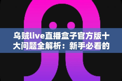 乌贼live直播盒子官方版十大问题全解析：新手必看的避坑指南与实用解答