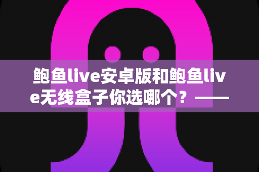 鲍鱼live安卓版和鲍鱼live无线盒子你选哪个？——全方位深度对比解析，助你轻松找到最适合自己的观看方案