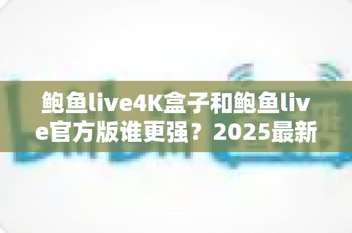 鲍鱼live4K盒子和鲍鱼live官方版谁更强?2025最新深度对比评测与选购指南 鲍鱼live4K盒子和鲍鱼live官方版谁更强?2025最新深度对比评测与选购指南