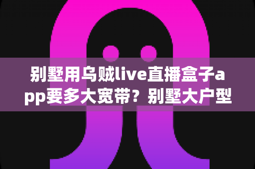 别墅用乌贼live直播盒子app要多大宽带？别墅大户型流畅观看直播盒子的带宽配置全攻略