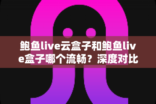 鲍鱼live云盒子和鲍鱼live盒子哪个流畅？深度对比分析与实用选购指南