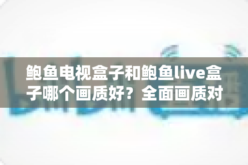 鲍鱼电视盒子和鲍鱼live盒子哪个画质好?全面画质对比分析与家庭选购指南 鲍鱼电视盒子和鲍鱼live盒子哪个画质好?全面画质对比分析与家庭选购指南