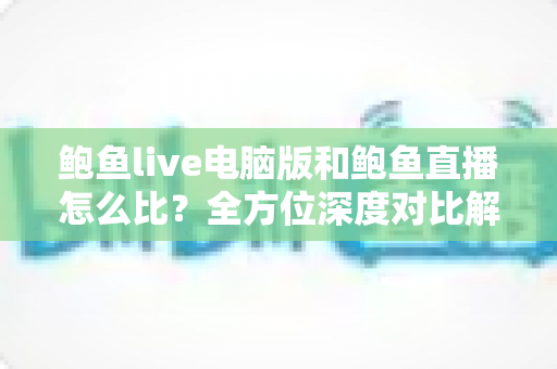 鲍鱼live电脑版和鲍鱼直播怎么比？全方位深度对比解析，帮你找到最适合自己的观看方式