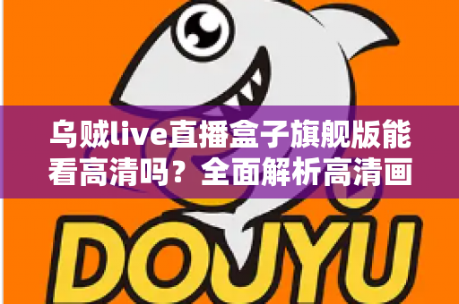 乌贼live直播盒子旗舰版能看高清吗?全面解析高清画质表现与实用优化指南 乌贼live直播盒子旗舰版能看高清吗?全面解析高清画质表现与实用优化指南
