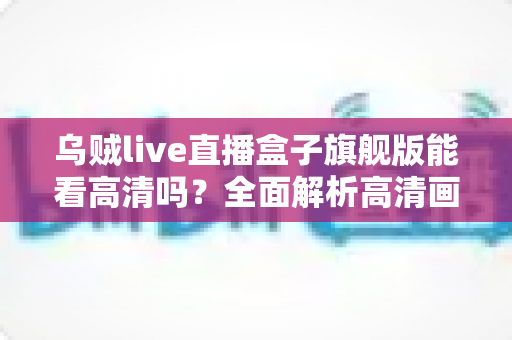 乌贼live直播盒子旗舰版能看高清吗？全面解析高清画质表现与实用优化指南