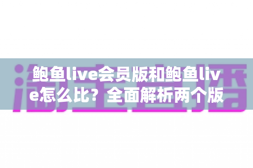 鲍鱼live会员版和鲍鱼live怎么比？全面解析两个版本的核心差异与选择攻略