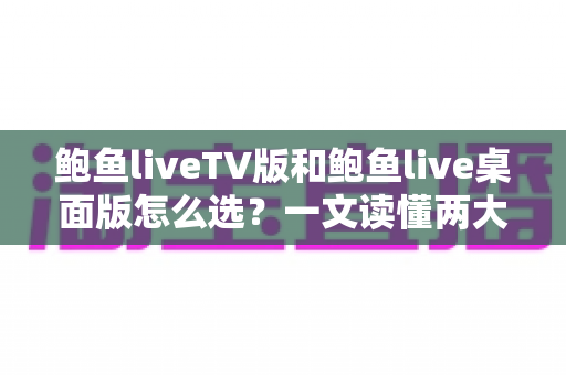 鲍鱼liveTV版和鲍鱼live桌面版怎么选？一文读懂两大版本差异，找到最适合你的观看方案