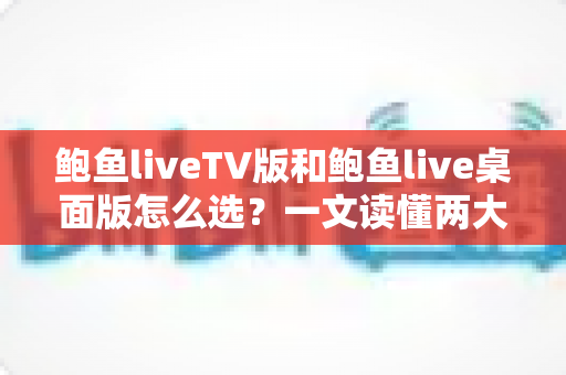 鲍鱼liveTV版和鲍鱼live桌面版怎么选？一文读懂两大版本差异，找到最适合你的观看方案