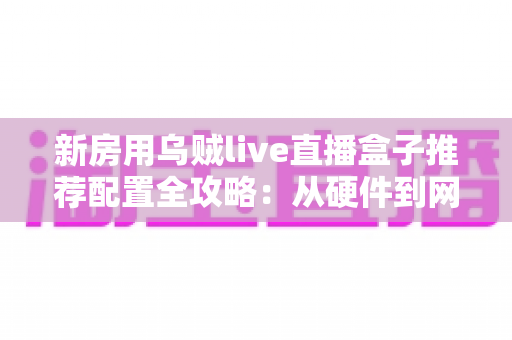 新房用乌贼live直播盒子推荐配置全攻略:从硬件到网络,打造流畅高清的家庭直播新体验 新房用乌贼live直播盒子推荐配置全攻略:从硬件到网络,打造流畅高清的家庭直播新体验