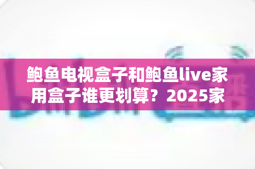 鲍鱼电视盒子和鲍鱼live家用盒子谁更划算？2025家用电视盒子选购深度对比指南