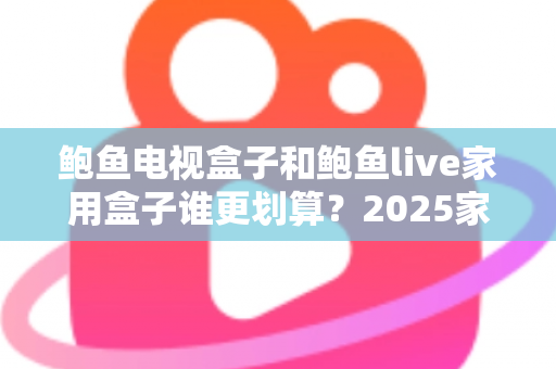 鲍鱼电视盒子和鲍鱼live家用盒子谁更划算？2025家用电视盒子选购深度对比指南