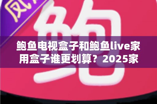 鲍鱼电视盒子和鲍鱼live家用盒子谁更划算？2025家用电视盒子选购深度对比指南