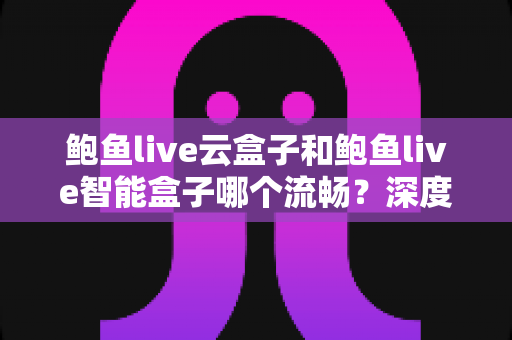 鲍鱼live云盒子和鲍鱼live智能盒子哪个流畅？深度实测对比与选购全攻略