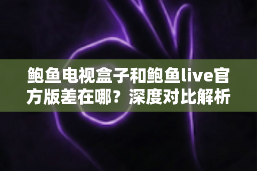 鲍鱼电视盒子和鲍鱼live官方版差在哪？深度对比解析帮你选对版本