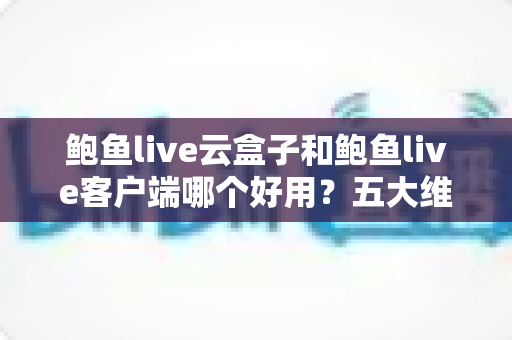 鲍鱼live云盒子和鲍鱼live客户端哪个好用?五大维度全面对比与选购指南 鲍鱼live云盒子和鲍鱼live客户端哪个好用?五大维度全面对比与选购指南