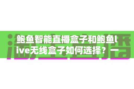 鲍鱼智能直播盒子和鲍鱼live无线盒子如何选择?一站式直播设备选购指南与深度对比解析 鲍鱼智能直播盒子和鲍鱼live无线盒子如何选择?一站式直播设备选购指南与深度对比解析