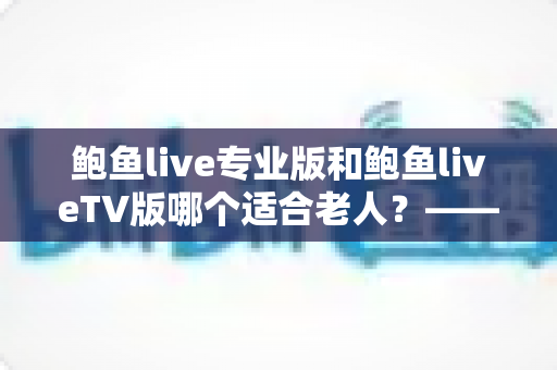 鲍鱼live专业版和鲍鱼liveTV版哪个适合老人?——为长辈挑选直播软件的贴心指南与全面对比 鲍鱼live专业版和鲍鱼liveTV版哪个适合老人?——为长辈挑选直播软件的贴心指南与全面对比