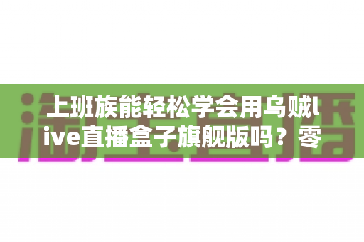 上班族能轻松学会用乌贼live直播盒子旗舰版吗？零基础也能快速掌握的直播神器全解析