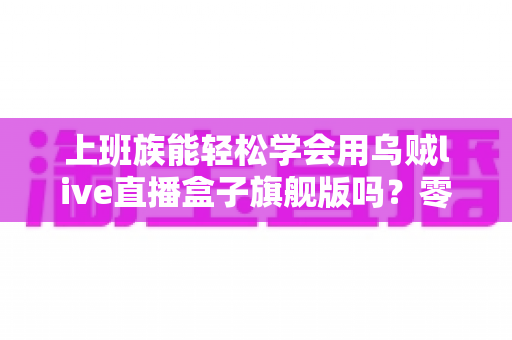 上班族能轻松学会用乌贼live直播盒子旗舰版吗？零基础也能快速掌握的直播神器全解析