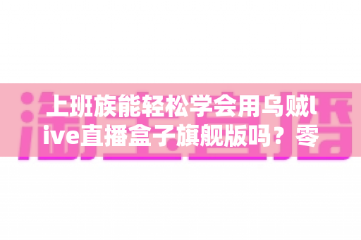 上班族能轻松学会用乌贼live直播盒子旗舰版吗？零基础也能快速掌握的直播神器全解析