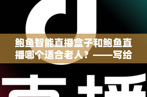 鲍鱼智能直播盒子和鲍鱼直播哪个适合老人？——写给子女的适老化选择全指南