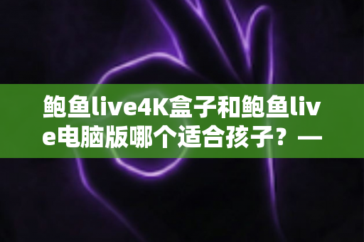 鲍鱼live4K盒子和鲍鱼live电脑版哪个适合孩子？——家长必读的深度对比与选择指南