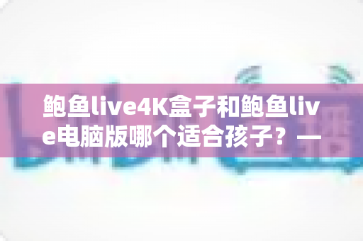 鲍鱼live4K盒子和鲍鱼live电脑版哪个适合孩子？——家长必读的深度对比与选择指南