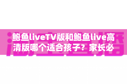 鲍鱼liveTV版和鲍鱼live高清版哪个适合孩子？家长必读的全面对比与安全选择指南
