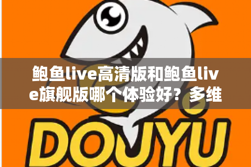 鲍鱼live高清版和鲍鱼live旗舰版哪个体验好？多维度深度对比评测与选购指南