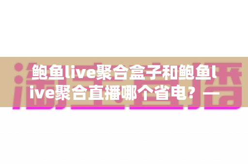 鲍鱼live聚合盒子和鲍鱼live聚合直播哪个省电？——功耗深度对比与实用省电指南