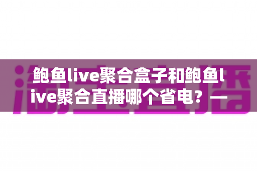 鲍鱼live聚合盒子和鲍鱼live聚合直播哪个省电？——功耗深度对比与实用省电指南