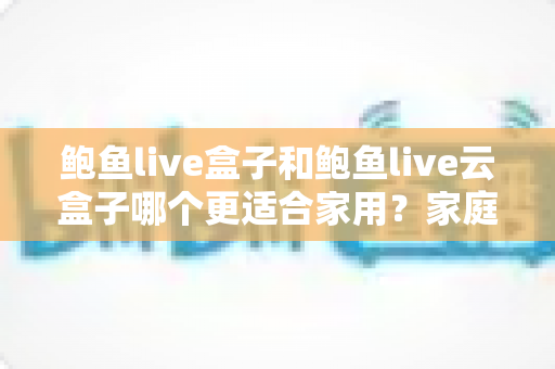 鲍鱼live盒子和鲍鱼live云盒子哪个更适合家用?家庭影音设备超全对比与选购指南 鲍鱼live盒子和鲍鱼live云盒子哪个更适合家用?家庭影音设备超全对比与选购指南