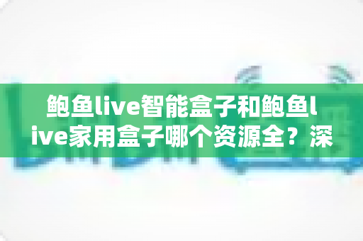 鲍鱼live智能盒子和鲍鱼live家用盒子哪个资源全？深度对比解析助你选对家庭影音中枢