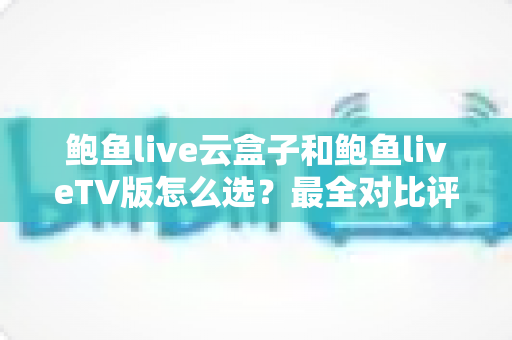 鲍鱼live云盒子和鲍鱼liveTV版怎么选？最全对比评测与选购指南一次看懂