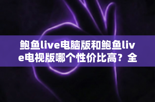 鲍鱼live电脑版和鲍鱼live电视版哪个性价比高？全面对比分析与选购指南
