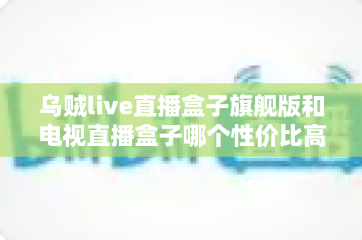乌贼live直播盒子旗舰版和电视直播盒子哪个性价比高？深度对比帮你选对不选贵