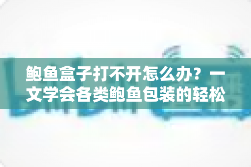 鲍鱼盒子打不开怎么办？一文学会各类鲍鱼包装的轻松开启技巧与实用解决方案