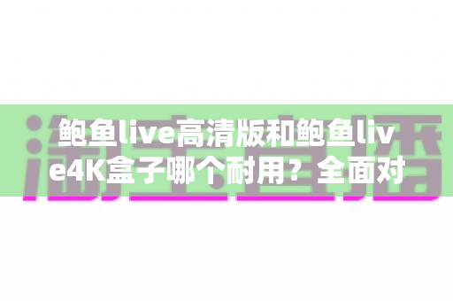 鲍鱼live高清版和鲍鱼live4K盒子哪个耐用？全面对比使用寿命与选购实战指南
