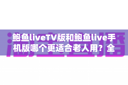 鲍鱼liveTV版和鲍鱼live手机版哪个更适合老人用？全方位适老化对比指南帮您轻松决策